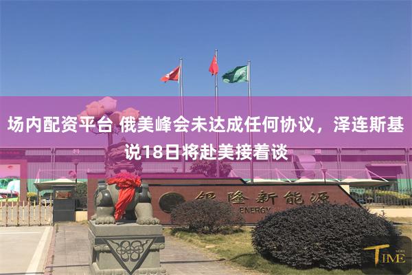 场内配资平台 俄美峰会未达成任何协议，泽连斯基说18日将赴美接着谈