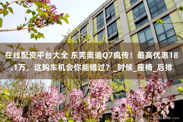 在线配资平台大全 东莞奥迪Q7疯传！最高优惠18.1万，这购车机会你能错过？_时候_座椅_后排