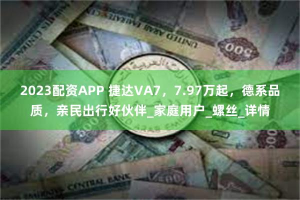 2023配资APP 捷达VA7，7.97万起，德系品质，亲民出行好伙伴_家庭用户_螺丝_详情