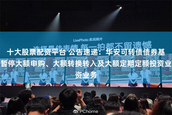 十大股票配资平台 公告速递：华安可转债债券基金暂停大额申购、大额转换转入及大额定期定额投资业务
