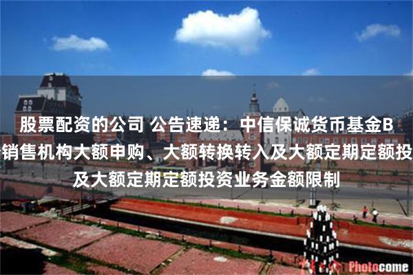 股票配资的公司 公告速递：中信保诚货币基金B类份额调整部分销售机构大额申购、大额转换转入及大额定期定额投资业务金额限制