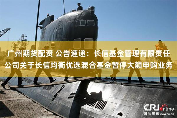 广州期货配资 公告速递：长信基金管理有限责任公司关于长信均衡优选混合基金暂停大额申购业务