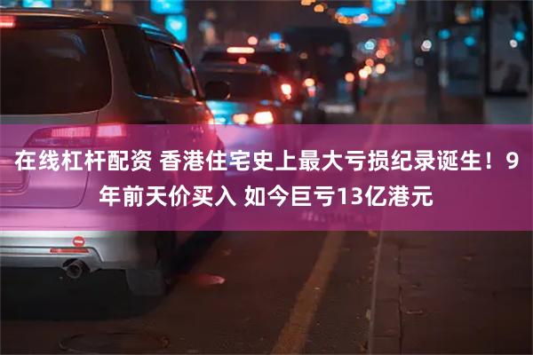 在线杠杆配资 香港住宅史上最大亏损纪录诞生！9年前天价买入 如今巨亏13亿港元