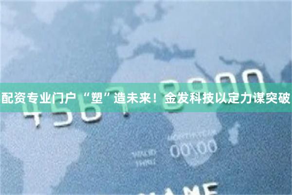 配资专业门户 “塑”造未来！金发科技以定力谋突破