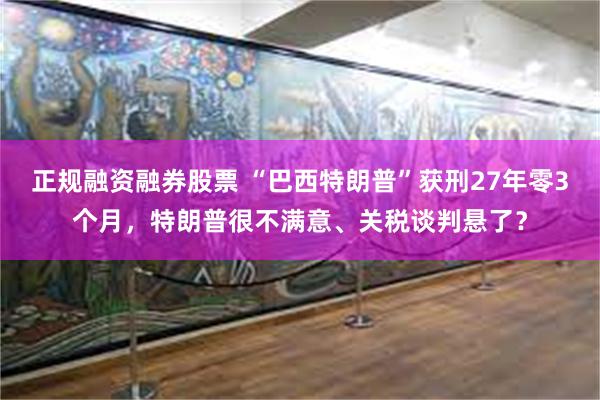 正规融资融券股票 “巴西特朗普”获刑27年零3个月，特朗普很不满意、关税谈判悬了？