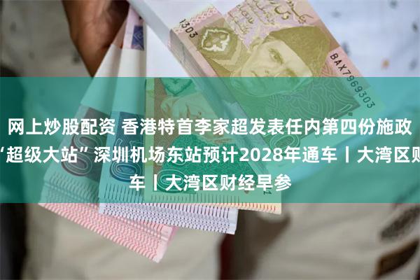 网上炒股配资 香港特首李家超发表任内第四份施政报告；“超级大站”深圳机场东站预计2028年通车丨大湾区财经早参