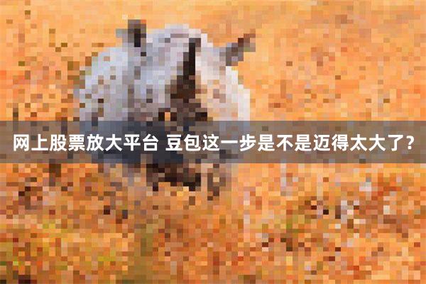 网上股票放大平台 豆包这一步是不是迈得太大了？