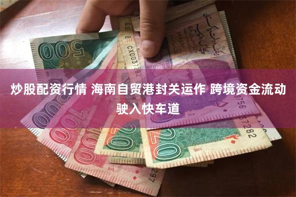 炒股配资行情 海南自贸港封关运作 跨境资金流动驶入快车道