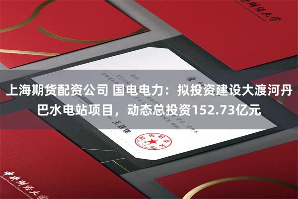 上海期货配资公司 国电电力：拟投资建设大渡河丹巴水电站项目，动态总投资152.73亿元